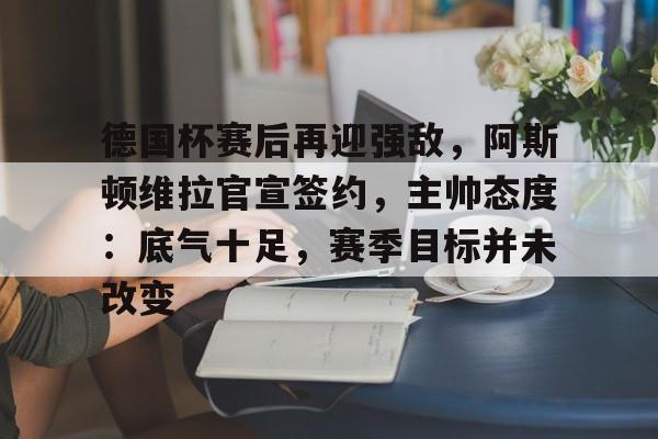九游-包含德国杯赛后再迎强敌，阿斯顿维拉官宣签约，主帅态度：底气十足，赛季目标并未改变的词条