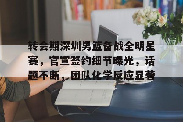 九游-转会期深圳男篮备战全明星赛，官宣签约细节曝光，话题不断，团队化学反应显著的简单介绍